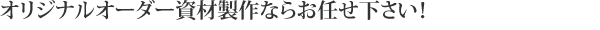 オリジナルオーダー資材製作ならお任せ下さい！